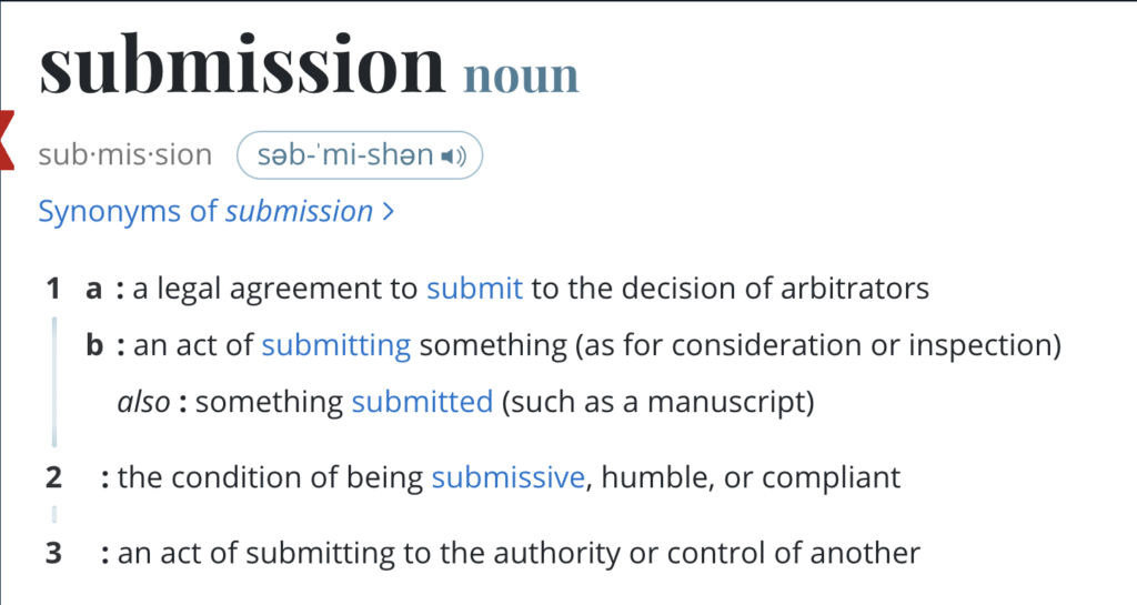 Screen shot from Merriam-Webster dictionary for "submission": 
1
a
: a legal agreement to submit to the decision of arbitrators
b
: an act of submitting something (as for consideration or inspection)
also : something submitted (such as a manuscript)
2
: the condition of being submissive, humble, or compliant
3
: an act of submitting to the authority or control of another