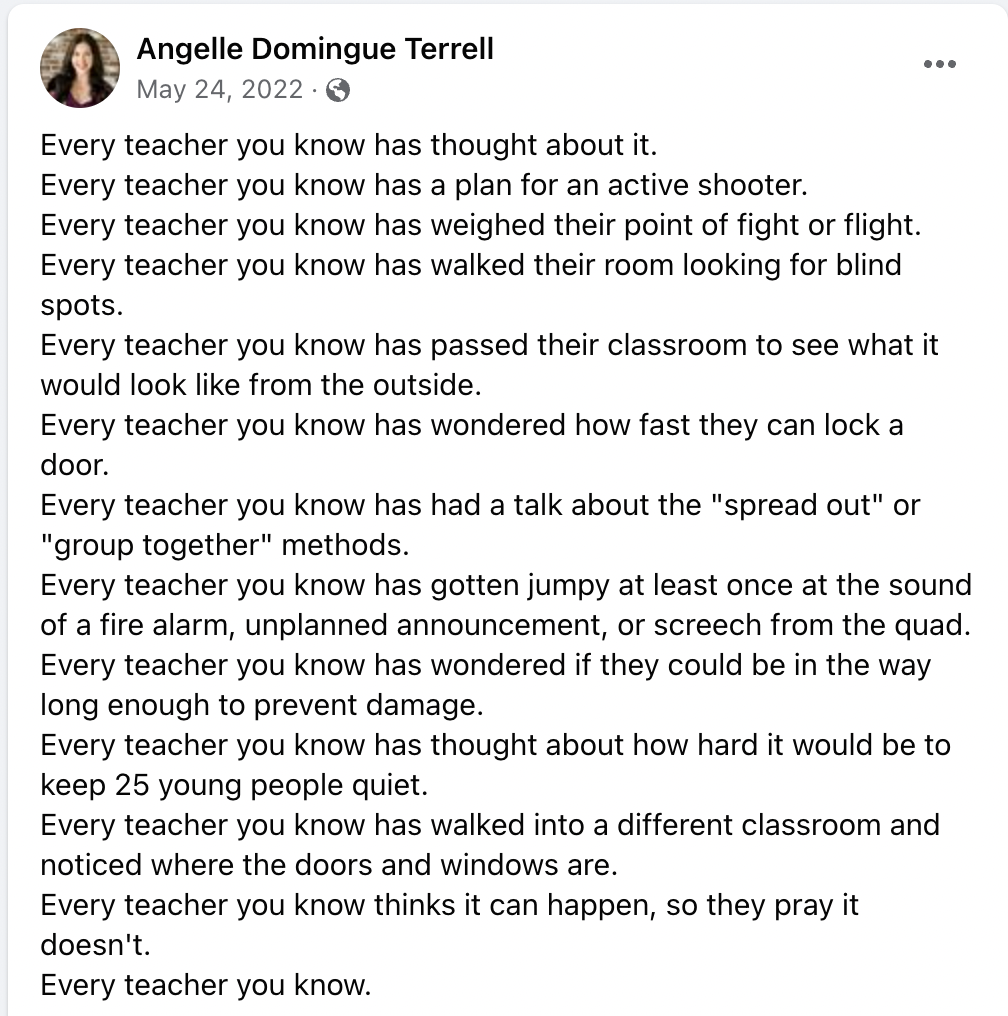 Screenshot of a Facebook post from May 24, 2022, with these words: Every teacher you know has thought about it. 
Every teacher you know has a plan for an active shooter. 
Every teacher you know has weighed their point of fight or flight. 
Every teacher you know has walked their room looking for blind spots. 
Every teacher you know has passed their classroom to see what it would look like from the outside. 
Every teacher you know has wondered how fast they can lock a door. 
Every teacher you know has had a talk about the "spread out" or "group together" methods. 
Every teacher you know has gotten jumpy at least once at the sound of a fire alarm, unplanned announcement, or screech from the quad. 
Every teacher you know has wondered if they could be in the way long enough to prevent damage. 
Every teacher you know has thought about how hard it would be to keep 25 young people quiet. 
Every teacher you know has walked into a different classroom and noticed where the doors and windows are. 
Every teacher you know thinks it can happen, so they pray it doesn't. 
Every teacher you know.
